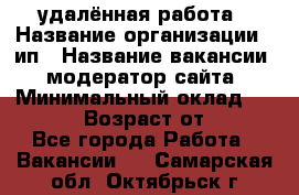 удалённая работа › Название организации ­ ип › Название вакансии ­ модератор сайта › Минимальный оклад ­ 39 500 › Возраст от ­ 18 - Все города Работа » Вакансии   . Самарская обл.,Октябрьск г.